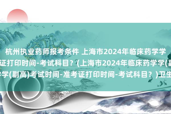 杭州执业药师报考条件 上海市2024年临床药学学(副高)考试时间-准考证打印时间-考试科目？(上海市2024年临床药学学(副高)考试时间-准考证打印时间-考试科目？)卫生中级职称考试难考吗