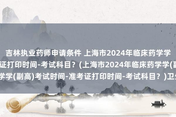 吉林执业药师申请条件 上海市2024年临床药学学(副高)考试时间-准考证打印时间-考试科目？(上海市2024年临床药学学(副高)考试时间-准考证打印时间-考试科目？)卫生中级职称证书考试