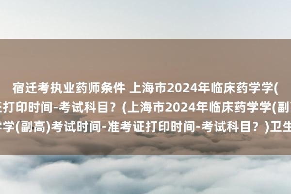 宿迁考执业药师条件 上海市2024年临床药学学(副高)考试时间-准考证打印时间-考试科目？(上海市2024年临床药学学(副高)考试时间-准考证打印时间-考试科目？)卫生临床中级职称考试