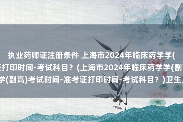 执业药师证注册条件 上海市2024年临床药学学(副高)考试时间-准考证打印时间-考试科目？(上海市2024年临床药学学(副高)考试时间-准考证打印时间-考试科目？)卫生人才网药学职称考试