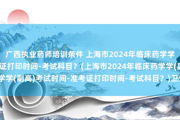 广西执业药师培训条件 上海市2024年临床药学学(副高)考试时间-准考证打印时间-考试科目？(上海市2024年临床药学学(副高)考试时间-准考证打印时间-考试科目？)卫生初级职称考试及格