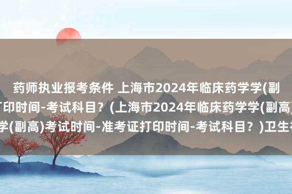 药师执业报考条件 上海市2024年临床药学学(副高)考试时间-准考证打印时间-考试科目？(上海市2024年临床药学学(副高)考试时间-准考证打印时间-考试科目？)卫生初级职称考试目录