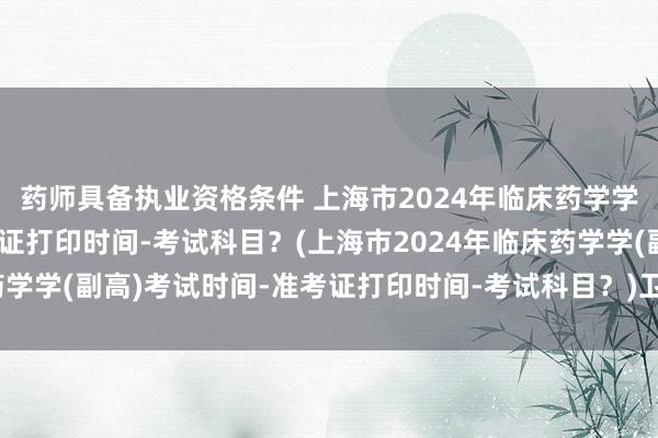 药师具备执业资格条件 上海市2024年临床药学学(副高)考试时间-准考证打印时间-考试科目？(上海市2024年临床药学学(副高)考试时间-准考证打印时间-考试科目？)卫生副高级职称考试