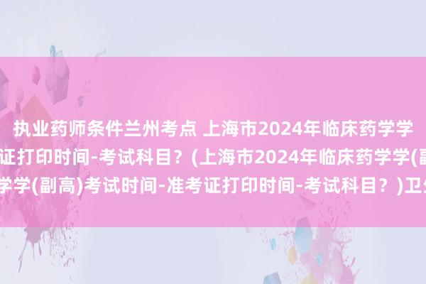 执业药师条件兰州考点 上海市2024年临床药学学(副高)考试时间-准考证打印时间-考试科目？(上海市2024年临床药学学(副高)考试时间-准考证打印时间-考试科目？)卫生副高职称考试专业