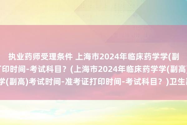 执业药师受理条件 上海市2024年临床药学学(副高)考试时间-准考证打印时间-考试科目？(上海市2024年临床药学学(副高)考试时间-准考证打印时间-考试科目？)卫生副高职称考试分数