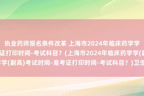 执业药师报名条件改革 上海市2024年临床药学学(副高)考试时间-准考证打印时间-考试科目？(上海市2024年临床药学学(副高)考试时间-准考证打印时间-考试科目？)卫生副高职称考试的分值