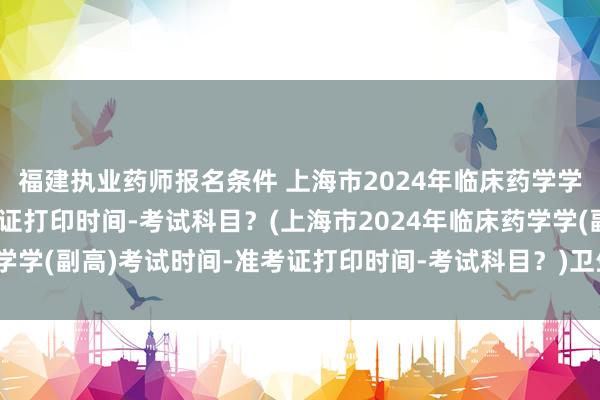 福建执业药师报名条件 上海市2024年临床药学学(副高)考试时间-准考证打印时间-考试科目？(上海市2024年临床药学学(副高)考试时间-准考证打印时间-考试科目？)卫生副高职称考试网课