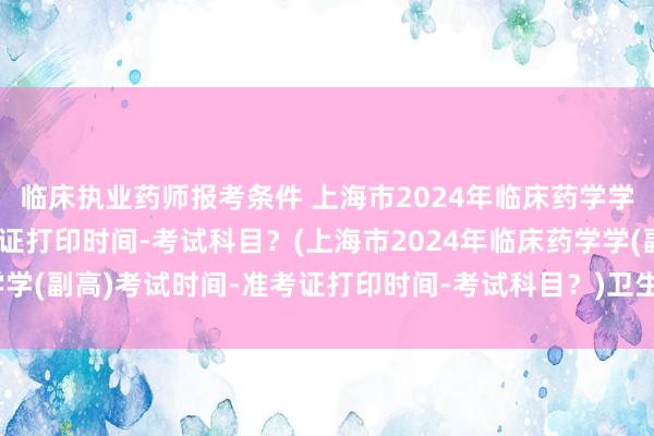 临床执业药师报考条件 上海市2024年临床药学学(副高)考试时间-准考证打印时间-考试科目？(上海市2024年临床药学学(副高)考试时间-准考证打印时间-考试科目？)卫生副高职称考试通过后