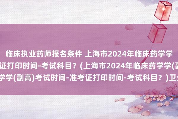 临床执业药师报名条件 上海市2024年临床药学学(副高)考试时间-准考证打印时间-考试科目？(上海市2024年临床药学学(副高)考试时间-准考证打印时间-考试科目？)卫生副高职称考试高分