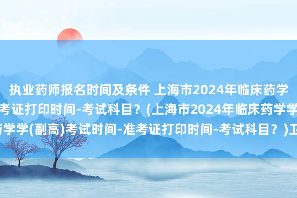 执业药师报名时间及条件 上海市2024年临床药学学(副高)考试时间-准考证打印时间-考试科目？(上海市2024年临床药学学(副高)考试时间-准考证打印时间-考试科目？)卫生技术职称考试时间