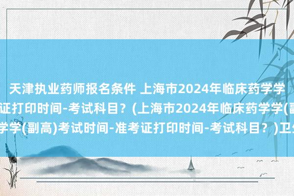 天津执业药师报名条件 上海市2024年临床药学学(副高)考试时间-准考证打印时间-考试科目？(上海市2024年临床药学学(副高)考试时间-准考证打印时间-考试科目？)卫生技术职称考试条件