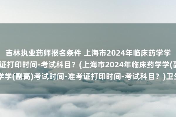 吉林执业药师报名条件 上海市2024年临床药学学(副高)考试时间-准考证打印时间-考试科目？(上海市2024年临床药学学(副高)考试时间-准考证打印时间-考试科目？)卫生正高职称考试 真题