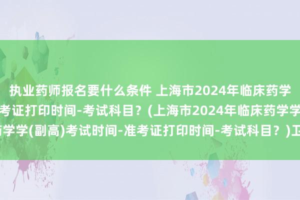 执业药师报名要什么条件 上海市2024年临床药学学(副高)考试时间-准考证打印时间-考试科目？(上海市2024年临床药学学(副高)考试时间-准考证打印时间-考试科目？)卫生正高职称考试宝典