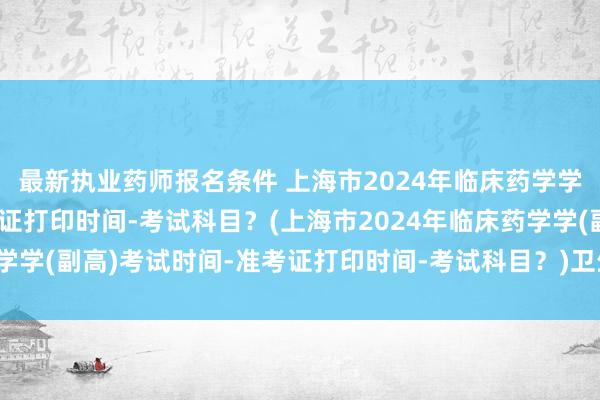 最新执业药师报名条件 上海市2024年临床药学学(副高)考试时间-准考证打印时间-考试科目？(上海市2024年临床药学学(副高)考试时间-准考证打印时间-考试科目？)卫生正高职称考试报名