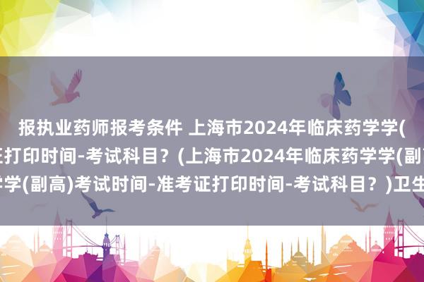 报执业药师报考条件 上海市2024年临床药学学(副高)考试时间-准考证打印时间-考试科目？(上海市2024年临床药学学(副高)考试时间-准考证打印时间-考试科目？)卫生科研人员职称考试