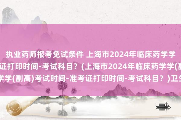 执业药师报考免试条件 上海市2024年临床药学学(副高)考试时间-准考证打印时间-考试科目？(上海市2024年临床药学学(副高)考试时间-准考证打印时间-考试科目？)卫生管理专业 职称考试
