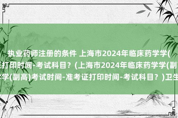 执业药师注册的条件 上海市2024年临床药学学(副高)考试时间-准考证打印时间-考试科目？(上海市2024年临床药学学(副高)考试时间-准考证打印时间-考试科目？)卫生管理中级职称考试