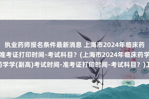 执业药师报名条件最新消息 上海市2024年临床药学学(副高)考试时间-准考证打印时间-考试科目？(上海市2024年临床药学学(副高)考试时间-准考证打印时间-考试科目？)卫生管理四种职称考试
