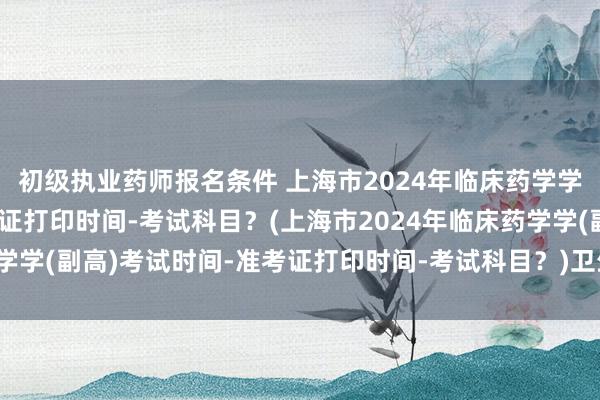 初级执业药师报名条件 上海市2024年临床药学学(副高)考试时间-准考证打印时间-考试科目？(上海市2024年临床药学学(副高)考试时间-准考证打印时间-考试科目？)卫生管理职称考试科目