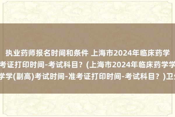 执业药师报名时间和条件 上海市2024年临床药学学(副高)考试时间-准考证打印时间-考试科目？(上海市2024年临床药学学(副高)考试时间-准考证打印时间-考试科目？)卫生管理职称考试难不难