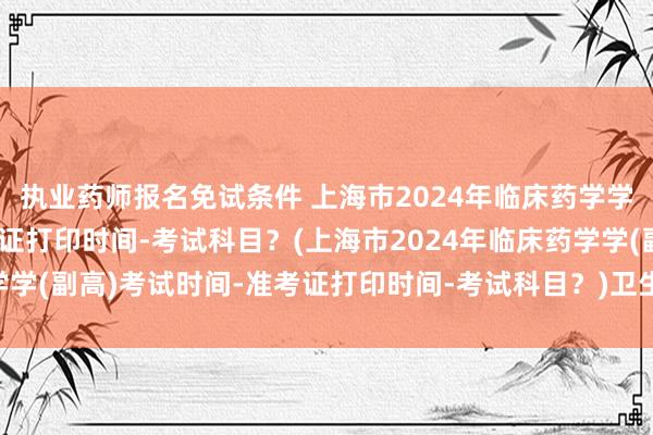 执业药师报名免试条件 上海市2024年临床药学学(副高)考试时间-准考证打印时间-考试科目？(上海市2024年临床药学学(副高)考试时间-准考证打印时间-考试科目？)卫生类b级职称英语考试