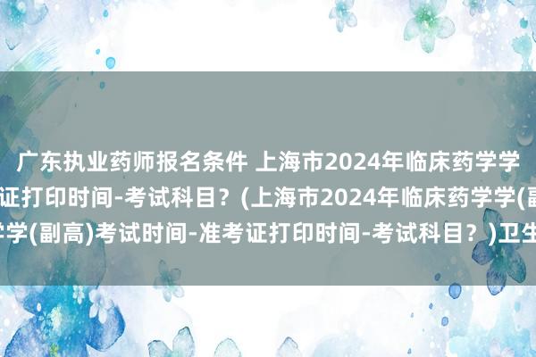广东执业药师报名条件 上海市2024年临床药学学(副高)考试时间-准考证打印时间-考试科目？(上海市2024年临床药学学(副高)考试时间-准考证打印时间-考试科目？)卫生类专业职称考试类别