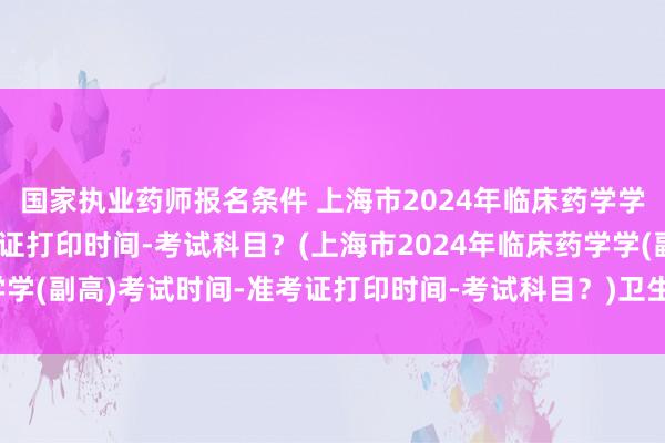 国家执业药师报名条件 上海市2024年临床药学学(副高)考试时间-准考证打印时间-考试科目？(上海市2024年临床药学学(副高)考试时间-准考证打印时间-考试科目？)卫生类初级职称考试科目