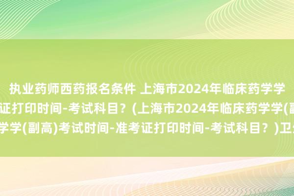 执业药师西药报名条件 上海市2024年临床药学学(副高)考试时间-准考证打印时间-考试科目？(上海市2024年临床药学学(副高)考试时间-准考证打印时间-考试科目？)卫生类职称考试代报名