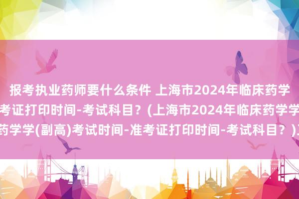 报考执业药师要什么条件 上海市2024年临床药学学(副高)考试时间-准考证打印时间-考试科目？(上海市2024年临床药学学(副高)考试时间-准考证打印时间-考试科目？)卫生类职称考试帮考