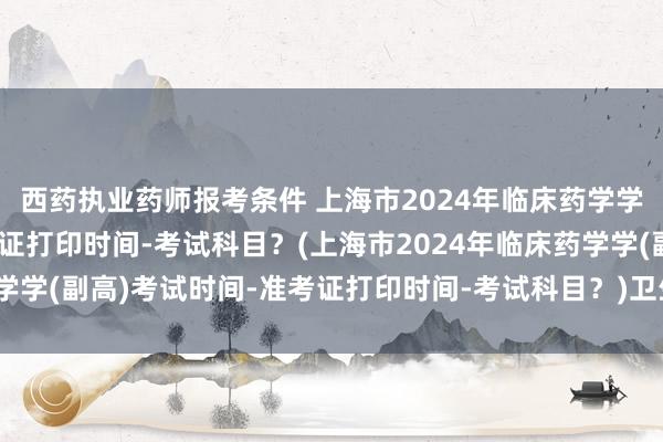 西药执业药师报考条件 上海市2024年临床药学学(副高)考试时间-准考证打印时间-考试科目？(上海市2024年临床药学学(副高)考试时间-准考证打印时间-考试科目？)卫生类职称英语考试题