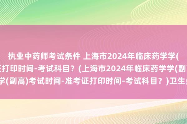 执业中药师考试条件 上海市2024年临床药学学(副高)考试时间-准考证打印时间-考试科目？(上海市2024年临床药学学(副高)考试时间-准考证打印时间-考试科目？)卫生类高级职称考试广告