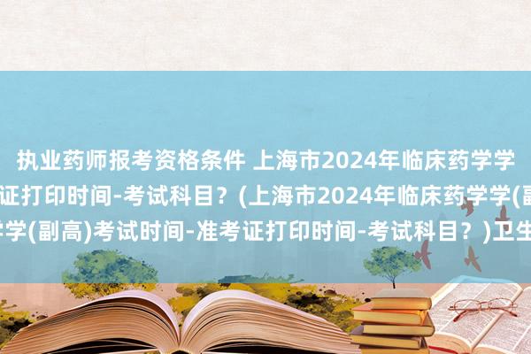 执业药师报考资格条件 上海市2024年临床药学学(副高)考试时间-准考证打印时间-考试科目？(上海市2024年临床药学学(副高)考试时间-准考证打印时间-考试科目？)卫生类高级职称考试药学