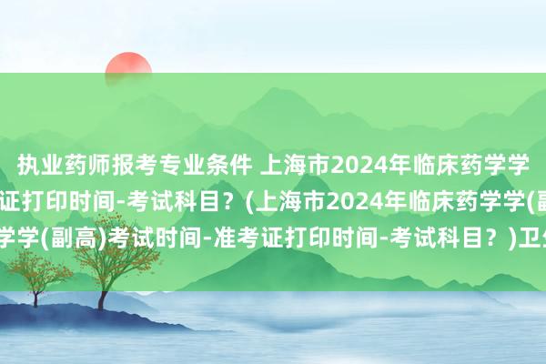 执业药师报考专业条件 上海市2024年临床药学学(副高)考试时间-准考证打印时间-考试科目？(上海市2024年临床药学学(副高)考试时间-准考证打印时间-考试科目？)卫生系列副高职称考试