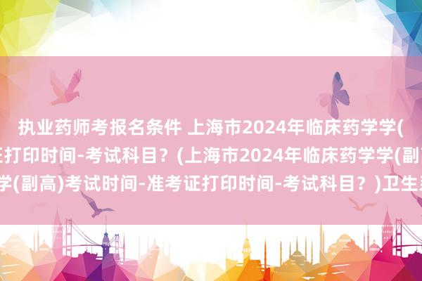 执业药师考报名条件 上海市2024年临床药学学(副高)考试时间-准考证打印时间-考试科目？(上海市2024年临床药学学(副高)考试时间-准考证打印时间-考试科目？)卫生系列的高级职称考试