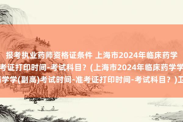 报考执业药师资格证条件 上海市2024年临床药学学(副高)考试时间-准考证打印时间-考试科目？(上海市2024年临床药学学(副高)考试时间-准考证打印时间-考试科目？)卫生系列职称中级考试
