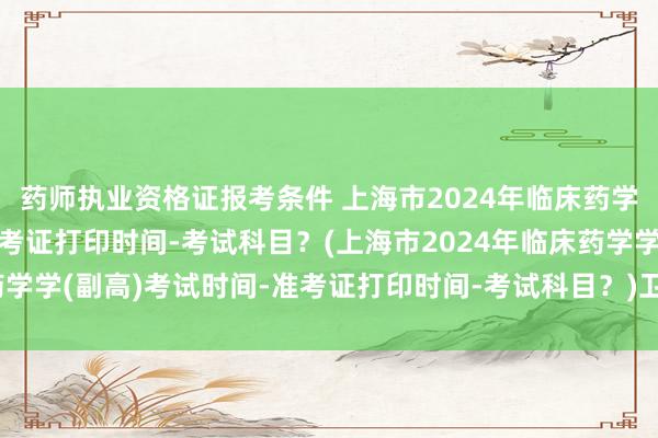 药师执业资格证报考条件 上海市2024年临床药学学(副高)考试时间-准考证打印时间-考试科目？(上海市2024年临床药学学(副高)考试时间-准考证打印时间-考试科目？)卫生系列职称外语考试