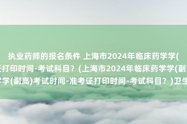 执业药师的报名条件 上海市2024年临床药学学(副高)考试时间-准考证打印时间-考试科目？(上海市2024年临床药学学(副高)考试时间-准考证打印时间-考试科目？)卫生系统职称考试报名