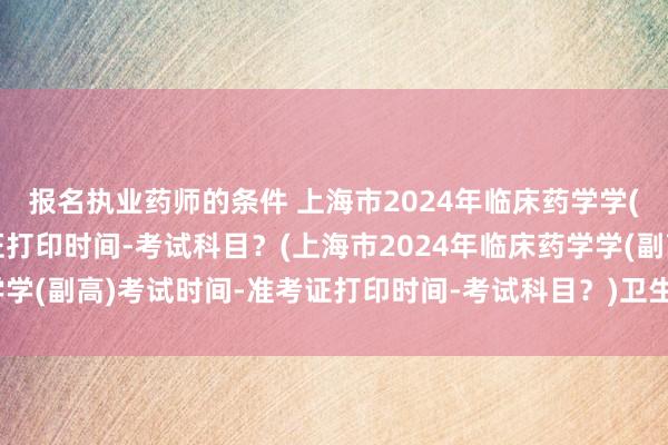报名执业药师的条件 上海市2024年临床药学学(副高)考试时间-准考证打印时间-考试科目？(上海市2024年临床药学学(副高)考试时间-准考证打印时间-考试科目？)卫生系统职称考试药师