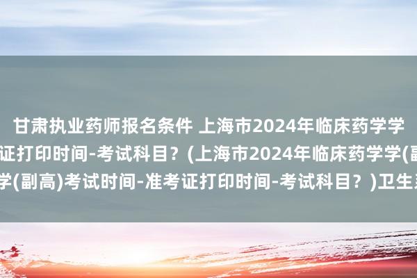 甘肃执业药师报名条件 上海市2024年临床药学学(副高)考试时间-准考证打印时间-考试科目？(上海市2024年临床药学学(副高)考试时间-准考证打印时间-考试科目？)卫生系统职称考试证书江苏