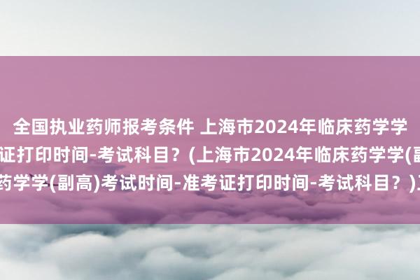 全国执业药师报考条件 上海市2024年临床药学学(副高)考试时间-准考证打印时间-考试科目？(上海市2024年临床药学学(副高)考试时间-准考证打印时间-考试科目？)卫生统计职称考试