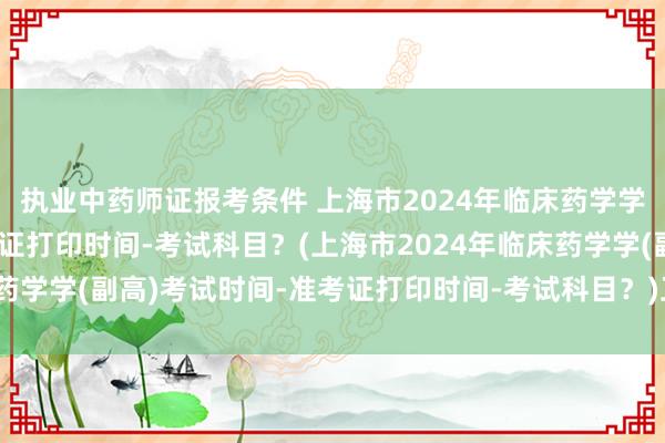 执业中药师证报考条件 上海市2024年临床药学学(副高)考试时间-准考证打印时间-考试科目？(上海市2024年临床药学学(副高)考试时间-准考证打印时间-考试科目？)卫生考试职称证书