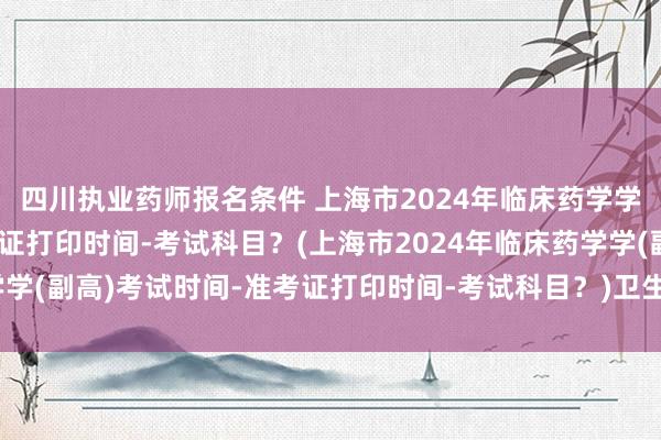 四川执业药师报名条件 上海市2024年临床药学学(副高)考试时间-准考证打印时间-考试科目？(上海市2024年临床药学学(副高)考试时间-准考证打印时间-考试科目？)卫生考试职称证书有用吗