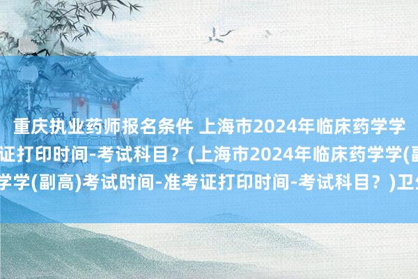 重庆执业药师报名条件 上海市2024年临床药学学(副高)考试时间-准考证打印时间-考试科目？(上海市2024年临床药学学(副高)考试时间-准考证打印时间-考试科目？)卫生职称中级考试年限