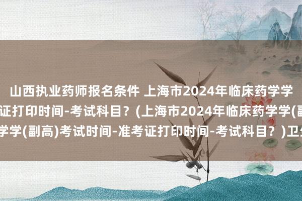 山西执业药师报名条件 上海市2024年临床药学学(副高)考试时间-准考证打印时间-考试科目？(上海市2024年临床药学学(副高)考试时间-准考证打印时间-考试科目？)卫生职称中级考试本科