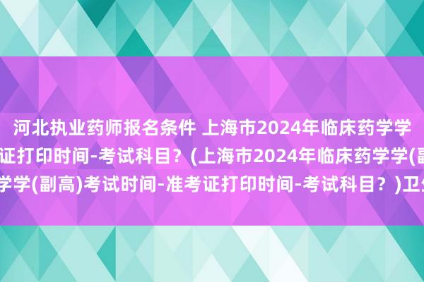 河北执业药师报名条件 上海市2024年临床药学学(副高)考试时间-准考证打印时间-考试科目？(上海市2024年临床药学学(副高)考试时间-准考证打印时间-考试科目？)卫生职称初级考试试题