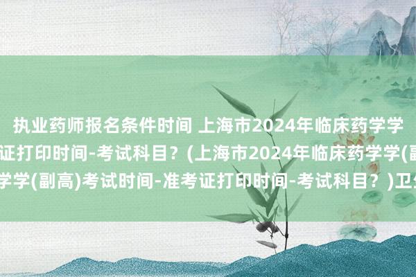 执业药师报名条件时间 上海市2024年临床药学学(副高)考试时间-准考证打印时间-考试科目？(上海市2024年临床药学学(副高)考试时间-准考证打印时间-考试科目？)卫生职称副高考试用书