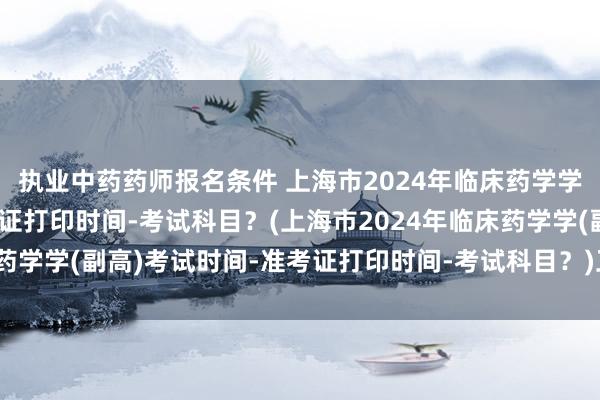执业中药药师报名条件 上海市2024年临床药学学(副高)考试时间-准考证打印时间-考试科目？(上海市2024年临床药学学(副高)考试时间-准考证打印时间-考试科目？)卫生职称异地考试
