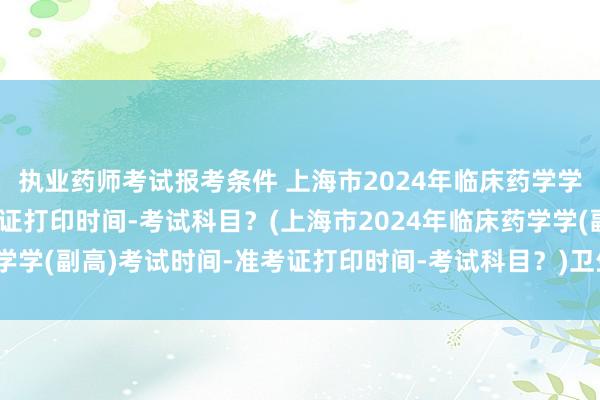 执业药师考试报考条件 上海市2024年临床药学学(副高)考试时间-准考证打印时间-考试科目？(上海市2024年临床药学学(副高)考试时间-准考证打印时间-考试科目？)卫生职称相关专业考试