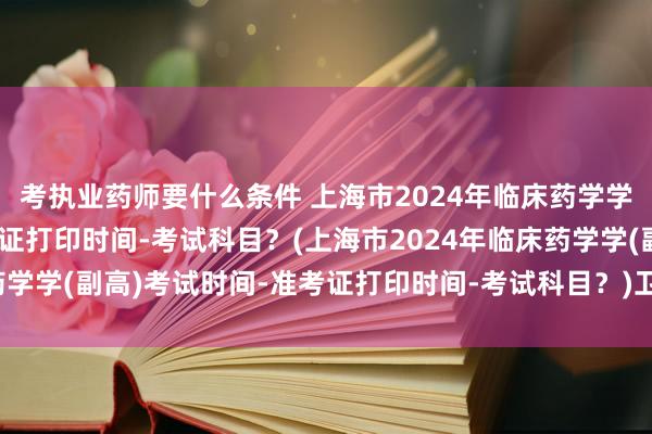 考执业药师要什么条件 上海市2024年临床药学学(副高)考试时间-准考证打印时间-考试科目？(上海市2024年临床药学学(副高)考试时间-准考证打印时间-考试科目？)卫生职称类考试大纲