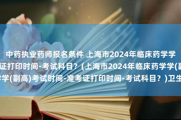 中药执业药师报名条件 上海市2024年临床药学学(副高)考试时间-准考证打印时间-考试科目？(上海市2024年临床药学学(副高)考试时间-准考证打印时间-考试科目？)卫生职称编制怎么考试的